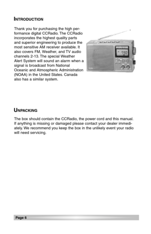 Page 6INTRODUCTION
Thank you for purchasing the high per-
formance digital CCRadio. The CCRadio
incorporates the highest quality parts
and superior engineering to produce the
most sensitive AM receiver available. It
also covers FM, Weather, and TV audio
channels 2-13. The special Weather
Alert System will sound an alarm when a
signal is broadcast from National
Oceanic and Atmospheric Administration
(NOAA) in the United States. Canada
also has a similar system.
The box should contain the CCRadio, the power cord...