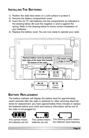 Page 9Page 9 
INSTALLINGTHEBATTERIES
BATTERYREPLACEMENT
1)  Position the radio face down on a soft surface to protect it.
2)  Remove the battery compartment cover.
3)  Insert the (4) “D” cell batteries into the compartment as indicated in
the drawing below. Be sure the negative (-) end is against the
spring. Refer to the drawing below to insure correct installation of
your batteries.
4)  Replace the battery cover. You are now ready to operate your radio.
The battery indicator will display the battery level for...