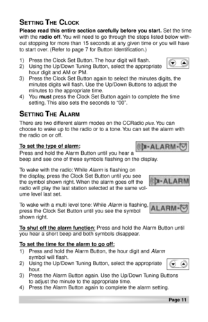 Page 11Page 11 
Please read this entire section carefully before you start.Set the time
with the radio off. You will need to go through the steps listed below with-
out stopping for more than 15 seconds at any given time or you will have
to start over. (Refer to page 7 for Button Identification.)
1) Press the Clock Set Button. The hour digit will flash.
2) Using the Up/Down Tuning Button, select the appropriate
hour digit and AM or PM.
3) Press the Clock Set Button again to select the minutes digits, the...