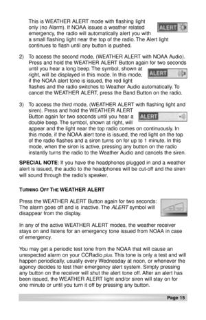 Page 15This is WEATHER ALERT mode with flashing light
only (no Alarm). If NOAA issues a weather related
emergency, the radio will automatically alert you with
a small flashing light near the top of the radio. The Alert light
continues to flash until any button is pushed.
2)
To access the second mode, (WEATHER ALERT with NOAA Audio).
Press and hold the WEATHER ALERT Button again for two seconds
until you hear a long beep. The symbol, shown at     
right, will be displayed in this mode. In this mode, 
if the NOAA...