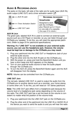 Page 17Page 17 
The jacks on the back, left side of the radio are for audio input (AUX IN),
audio output (LINE OUT) and a timer activation switch      .
AUDIO& RECORDING JACKS
AUX IN JACK
The green jack, labeled AUX IN is used to connect an external audio
source such as a CD Player or recorder, so you can listen through your
CCRadio
plus’ speaker. To do this, you will need the appropriate patch-
cord. (Refer to page 23 for patchcord specifications).
Warning: If a “LINE OUT” is not available on your external...