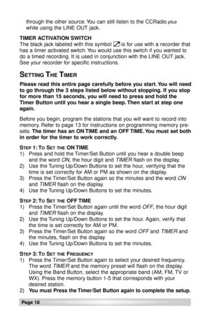 Page 18Page 18
through the other source. You can still listen to the CCRadioplus
while using the LINE OUT jack.
TIMER ACTIVATION SWITCH
The black jack labeled with this symbol      is for use with a recorder that
has a timer activated switch. You would use this switch if you wanted to
do a timed recording. It is used in conjunction with the LINE OUT jack.
See your recorder for specific instructions.
SETTING THE TIMER
Please read this entire page carefully before you start. You will need
to go through the 3...