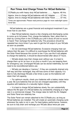 Page 21Page 21 
NiCad batteries are a great financial and ecological investment if you
know how to use them.
 New NiCad batteries require a few charging and discharging cycles
to come up to full power. First, charge the batteries. Next, allow them to
drain by running them in the CCRadio
plusuntil it shuts off and no sound
is heard. Then recharge the batteries fully. This procedure should be
repeated two more times if you want to get the full output of your NiCads
as soon as possible.
  Do not overcharge NiCad...