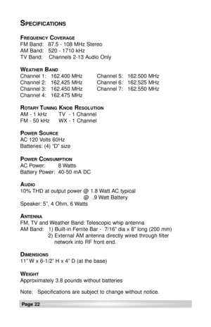 Page 22Page 22
SPECIFICATIONS
FREQUENCYCOVERAGE
FM Band: 87.5 - 108 MHz Stereo
AM Band: 520 - 1710 kHz
TV Band: Channels 2-13 Audio Only
WEATHERBAND
Channel 1: 162.400 MHz Channel 5: 162.500 MHz
Channel 2: 162.425 MHz Channel 6: 162.525 MHz
Channel 3: 162.450 MHz Channel 7: 162.550 MHz
Channel 4: 162.475 MHz
ROTARYTUNINGKNOBRESOLUTION
AM - 1 kHz TV  - 1 Channel
FM - 50 kHz WX - 1 Channel
POWERSOURCE
AC 120 Volts 60Hz
Batteries: (4) “D” size
POWERCONSUMPTION
AC Power: 8 Watts
Battery Power: 40-50 mA DC
AUDIO
10%...