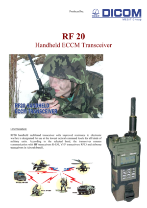 Page 1 
Produced by: 
 
RF 20  
Handheld ECCM Transceiver 
 
 
 
 
Determination: 
 
RF20 handheld multiband transceiver with improved resistance to electronic 
warfare is designated for use at the lowest tactical command levels for all kinds of 
military units. According to the selected band, the transceiver ensures 
communication with HF transceivers R-150, VHF transceivers RF13 and airborne 
transceivers in Aircraft band I. 
 
 
 
 
 
 
 
 
 
 
 
 
 
 
 
 
  