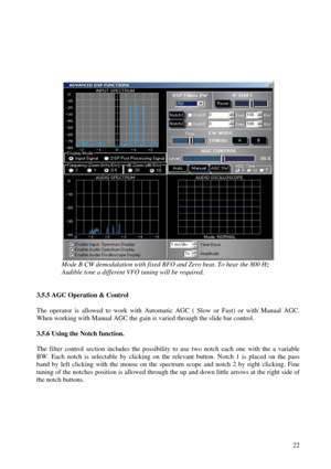 Page 22          22
 
 
 
Mode B CW demodulation with fixed BFO and Zero beat. To hear the 800 Hz   
A udible tone a different VFO tuning will be required.  
   
3.5.5 AGC Operation & Control  
  
The  operator  is  allowed  to  work  with  Automatic  AGC  (  Slow  or  Fas t)  or  with  Manual  AGC.  
When working with Manual AGC the gain is varied through the slide bar control.  
  
3.5.6 Using the Notch function.  
  
The  filter  control  section  includes  the  possibility  to  use  two  notch  each  one...