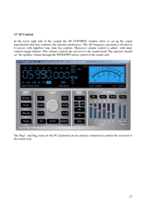 Page 27          27
 
3.7 AF Control. 
  
In  the  lower  right  side  of  the  cockpit  the  AF  CONTROL  window  all ow  to  set  up  the  sound 
reproduction that best conforms the operator preferences. The AF f requency spectrum is divided in 
6  octaves  with  high/low  tone  slide  bar  controls.  Moreover  volume  control  i s  added    with  mute 
control (toggle button). This volume controls the out level to the sound boar d. The operator should 
set  the speaker volume through the WINDOWS mixer...