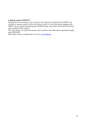 Page 28          28
 
4. Remote control of FDM -77.  
This function is not released so far. It consists of an option (not included in the FDM77, but  
available as separate option) to allow the remote control of a receiving stati on equipped with 
FDM77 (Server station) through internet (TCP/IP) simply using a PC with the ELAD S oftware 
radio installed (Client station).  
The client station can control the remote receiver and have the audio stream  reproduced simply 
using WINAMP.  
More details will be...