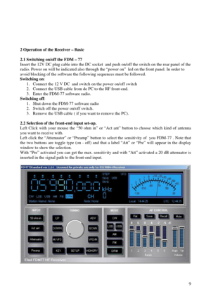 Page 9          9
 
2 Operation of the Receiver – Basic 
  
2.1 Switching on/off the FDM – 77  
Insert the 12V DC plug cable into the DC socket  and push on/off the switch on the rear panel of the  
radio. Power on will be indicated also through the “power on”  led on the front panel. In order t o 
avoid blocking of the software the following sequences must be followed.  
Switching on :  
1.  Connect the 12 V DC  and switch on the power on/off switch  
2.  Connect the USB cable from de PC to the RF front -end....