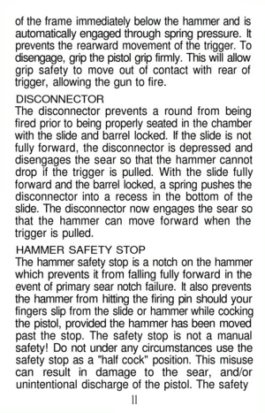 Page 11
of the frame immediately below the hammer and is

automatically engaged through spring pressure. It

prevents the rearward movement of the trigger. To

disengage, grip the pistol grip firmly. This will allow

grip safety to move out of contact with rear of

trigger, allowing the gun to fire.

DISCONNECTOR

The disconnector prevents a round from being

fired prior to being properly seated in the chamber

with the slide and barrel locked. If the slide is not

fully forward, the disconnector is depressed...