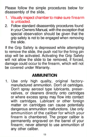 Page 13
Please follow the simple procedures below for

disassembly of the slide.

1. Visually inspect chamber to make sure firearm

is unloaded.

2. Follow standard disassembly procedures found

in your Owners Manual, with the exception that

special observation should be given that the

grip safety is not to be engaged when removing

the slide.

If the Grip Safety is depressed while attempting

to remove the slide, the push rod for the firing pin

stop will be activated. Activating the Grip Safety

will not...