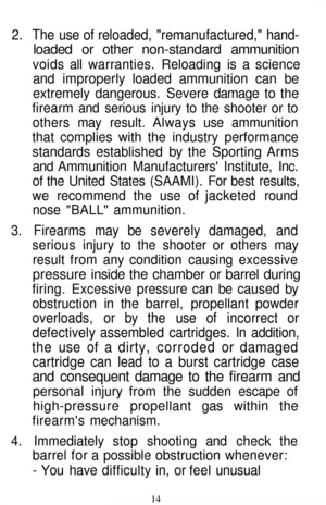 Page 14
2. The use of reloaded, remanufactured, hand-

loaded or other non-standard ammunition

voids all warranties. Reloading is a science

and improperly loaded ammunition can be

extremely dangerous. Severe damage to the

firearm and serious injury to the shooter or to

others may result. Always use ammunition

that complies with the industry performance

standards established by the Sporting Arms

and Ammunition Manufacturers Institute, Inc.

of the United States (SAAMI). For best results,

we recommend...