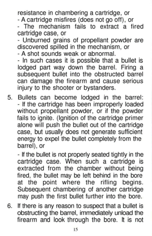 Page 15
resistance in chambering a cartridge, or

- A cartridge misfires (does not go off), or

- The mechanism fails to extract a fired

cartridge case, or

- Unburned grains of propellant powder are

discovered spilled in the mechanism, or

- A shot sounds weak or abnormal.

- In such cases it is possible that a bullet is

lodged part way down the barrel. Firing a

subsequent bullet into the obstructed barrel

can damage the firearm and cause serious

injury to the shooter or bystanders.

5. Bullets can...