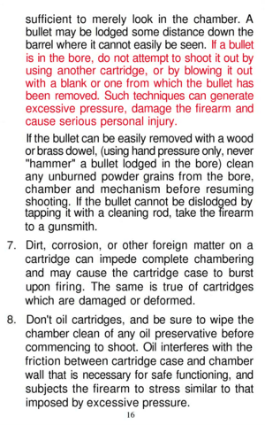 Page 16
sufficient to merely look in the chamber. A

bullet may be lodged some distance down the

barrel where it cannot easily be seen. If a bullet

is in the bore, do not attempt to shoot it out by

using another cartridge, or by blowing it out

with a blank or one from which the bullet has

been removed. Such techniques can generate

excessive pressure, damage the firearm and

cause serious personal injury.

If the bullet can be easily removed with a wood

or brass dowel, (using hand pressure only, never...