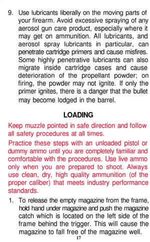 Page 17
9. Use lubricants liberally on the moving parts of

your firearm. Avoid excessive spraying of any

aerosol gun care product, especially where it

may get on ammunition. All lubricants, and

aerosol spray lubricants in particular, can

penetrate cartridge primers and cause misfires.

Some highly penetrative lubricants can also

migrate inside cartridge cases and cause

deterioration of the propellant powder; on

firing, the powder may not ignite. If only the

primer ignites, there is a danger that the...