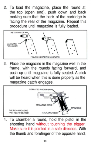 Page 18
2. To load the magazine, place the round at

the top (open end), push down and back

making sure that the back of the cartridge is

facing the rear of the magazine. Repeat this

procedure until magazine is fully loaded.

3. Place the magazine in the magazine well in the

frame, with the rounds facing forward, and

push up until magazine is fully seated. A click

will be heard when this is done properly as the

magazine catch engages.

4. To chamber a round, hold the pistol in the

shooting hand without...