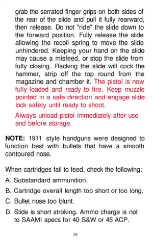 Page 19
grab the serrated finger grips on both sides of

the rear of the slide and pull it fully rearward,

then release. Do not ride the slide down to

the forward position. Fully release the slide

allowing the recoil spring to move the slide

unhindered. Keeping your hand on the slide

may cause a misfeed, or stop the slide from

fully closing. Racking the slide will cock the

hammer, strip off the top round from the

magazine and chamber it. The pistol is now

fully loaded and ready to fire. Keep muzzle...
