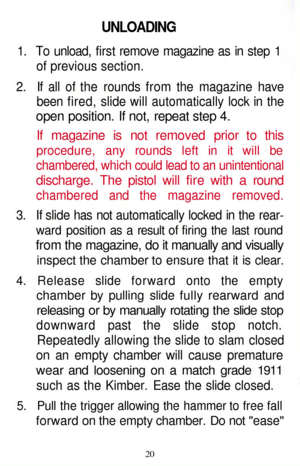 Page 20
UNLOADING

1. To unload, first remove magazine as in step 1

of previous section.

2. If all of the rounds from the magazine have

been fired, slide will automatically lock in the

open position. If not, repeat step 4.

If magazine is not removed prior to this

procedure, any rounds left in it will be

chambered, which could lead to an unintentional

discharge. The pistol will fire with a round

chambered and the magazine removed.

3. If slide has not automatically locked in the rear-

ward position as...