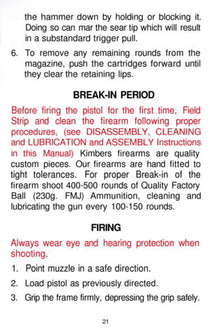 Page 21
the hammer down by holding or blocking it.

Doing so can mar the sear tip which will result

in a substandard trigger pull.

6. To remove any remaining rounds from the

magazine, push the cartridges forward until

they clear the retaining lips.

BREAK-IN PERIOD

Before firing the pistol for the first time, Field

Strip and clean the firearm following proper

procedures, (see DISASSEMBLY, CLEANING

and LUBRICATION and ASSEMBLY Instructions

in this Manual) Kimbers firearms are quality

custom pieces. Our...