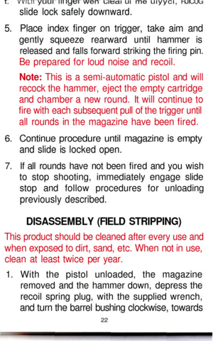 Page 22
t.
 VVILII
 yuui
 niiytM
 wen
 uieai
 ui me
 uiyyci,
 HJICUG

slide lock safely downward.

5. Place index finger on trigger, take aim and

gently squeeze rearward until hammer is

released and falls forward striking the firing pin.

Be prepared for loud noise and recoil.

Note: This is a semi-automatic pistol and will

recock the hammer, eject the empty cartridge

and chamber a new round. It will continue to

fire with each subsequent pull of the trigger until

all rounds in the magazine have been...