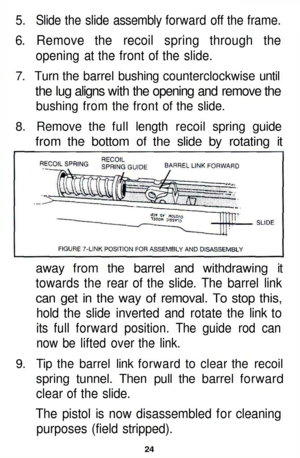 Page 24
5. Slide the slide assembly forward off the frame.

6. Remove the recoil spring through the

opening at the front of the slide.

7. Turn the barrel bushing counterclockwise until

the lug aligns with the opening and remove the

bushing from the front of the slide.

8. Remove the full length recoil spring guide

from the bottom of the slide by rotating it

away from the barrel and withdrawing it

towards the rear of the slide. The barrel link

can get in the way of removal. To stop this,

hold the slide...