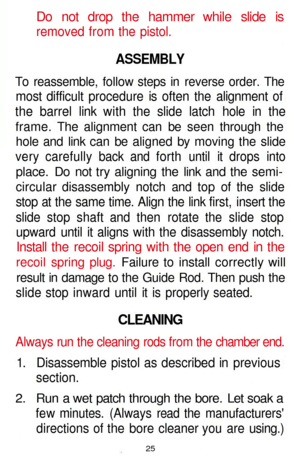 Page 25
Do not drop the hammer while slide is

removed from the pistol.

ASSEMBLY

To reassemble, follow steps in reverse order. The

most difficult procedure is often the alignment of

the barrel link with the slide latch hole in the

frame. The alignment can be seen through the

hole and link can be aligned by moving the slide

very carefully back and forth until it drops into

place. Do not try aligning the link and the semi-

circular disassembly notch and top of the slide

stop at the same time. Align the...