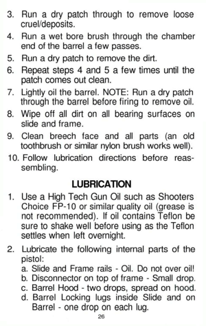 Page 26
3. Run a dry patch through to remove loose

cruel/deposits.

4. Run a wet bore brush through the chamber

end of the barrel a few passes.

5. Run a dry patch to remove the dirt.

6. Repeat steps 4 and 5 a few times until the

patch comes out clean.

7. Lightly oil the barrel. NOTE: Run a dry patch

through the barrel before firing to remove oil.

8. Wipe off all dirt on all bearing surfaces on

slide and frame.

9. Clean breech face and all parts (an old

toothbrush or similar nylon brush works well)....