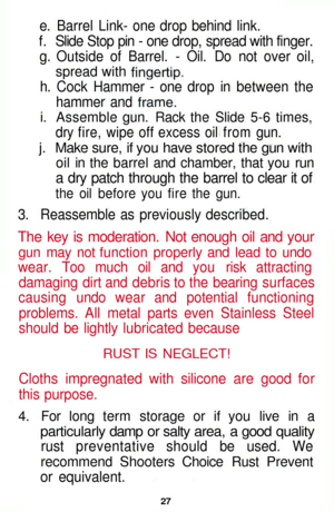 Page 27
e. Barrel Link- one drop behind link.

f. Slide Stop pin - one drop, spread with finger.

g. Outside of Barrel. - Oil. Do not over oil,

spread with
 fingertip,

h. Cock Hammer - one drop in between the

hammer and
 frame,

i. Assemble gun. Rack the Slide 5-6 times,

dry fire, wipe off excess oil from gun.

j. Make sure, if you have stored the gun with

oil in the barrel and chamber, that you run

a dry patch through the barrel to clear it of

the oil before you fire the gun.

3. Reassemble as...