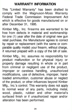 Page 28
WARRANTY INFORMATION

This Limited Warranty has been drafted to

comply with the Magnuson-Moss Warranty

Federal Trade Commission Improvement Act

which is effective for goods manufactured on or

after December 31, 1995.

Kimber Mfg., Inc. firearms are warranted to be

free from defects in material and workmanship

for one (1) year after the date of original new gun

retail purchase, the Manufacturer agrees to correct

by repair or replacement (with the same or com-

parable quality model) your firearm,...