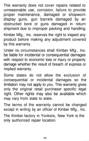 Page 29
This warranty does not cover repairs related to

unreasonable use, corrosion, failure to provide

proper maintenance, damaged or shopworn

display guns, gun barrels damaged by an

obstructed bore or guns damaged in return

shipment due to improper packing and handling.

Kimber Mfg., Inc. reserves the right to inspect any

product before making any adjustment covered

by this warranty.

Under no circumstances shall Kimber Mfg., Inc.

be liable for incidental or consequential damages

with respect to...
