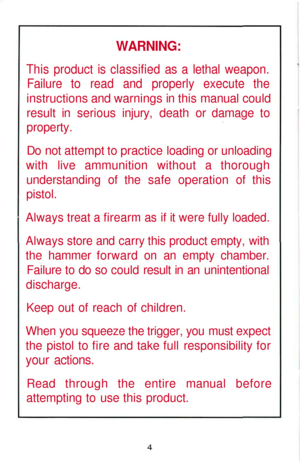 Page 4
WARNING:

This product is classified as a lethal weapon.

Failure to read and properly execute the

instructions and warnings in this manual could

result in serious injury, death or damage to

property.

Do not attempt to practice loading or unloading

with live ammunition without a thorough

understanding of the safe operation of this

pistol.

Always treat a firearm as if it were fully loaded.

Always store and carry this product empty, with

the hammer forward on an empty chamber.

Failure to do so...