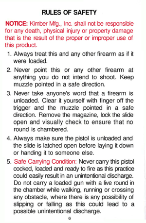 Page 6
RULES OF SAFETY

NOTICE: Kimber Mfg., Inc. shall not be responsible

for any death, physical injury or property damage

that is the result of the proper or improper use of

this product.

1. Always treat this and any other firearm as if it

were loaded.

2. Never point this or any other firearm at

anything you do not intend to shoot. Keep

muzzle pointed in a safe direction.

3. Never take anyones word that a firearm is

unloaded. Clear it yourself with finger off the

trigger and the muzzle pointed in...
