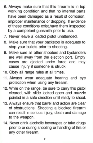 Page 7
6. Always make sure that this firearm is in top

working condition and that no internal parts

have been damaged as a result of corrosion,

improper maintenance or dropping. If evidence

of these conditions exist,have them inspected

by a competent gunsmith prior to use.

7. Never leave a loaded pistol unattended.

8. Make sure that your backstop is adequate to

stop your bullets prior to shooting.

9. Make sure all other shooters and bystanders

are well away from the ejection port. Empty

cases are...