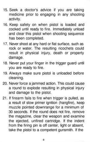 Page 8
15. Seek a doctors advice if you are taking

medicine prior to engaging in any shooting

activity.

16. Keep safety on when pistol is loaded and

cocked until ready to fire. Immediately unload

and clear this pistol when shooting sequence

has been completed.

17. Never shoot at any hard or flat surface, such as

rock or water. The resulting ricochets could

result in physical injury, death or property

damage.

18. Never put your finger in the trigger guard until

you are ready to fire.

19. Always...