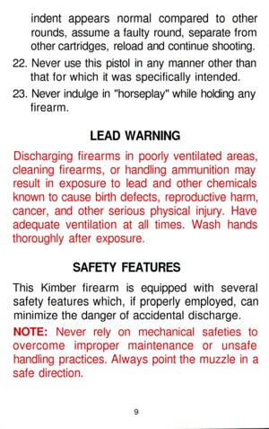 Page 9
indent appears normal compared to other

rounds, assume a faulty round, separate from

other cartridges, reload and continue shooting.

22. Never use this pistol in any manner other than

that for which it was specifically intended.

23. Never indulge in horseplay while holding any

firearm.

LEAD WARNING

Discharging firearms in poorly ventilated areas,

cleaning firearms, or handling ammunition may

result in exposure to lead and other chemicals

known to cause birth defects, reproductive harm,...