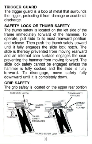 Page 10
TRIGGER GUARD

The trigger guard is a loop of metal that surrounds

the trigger, protecting it from damage or accidental

discharge.

SAFETY LOCK OR THUMB SAFETY

The thumb safety is located on the left side of the

frame immediately forward of the hammer. To

operate, pull slide to its most rearward position

and release. Then push the thumb safety upward

until it fully engages the slide lock notch. The

slide is thereby prevented from moving rearward

and an internal cam surface engages the sear...