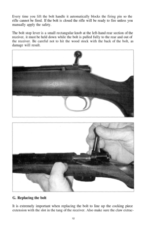 Page 12
Every time you lift the bolt handle it automatically blocks the firing pin so the

rifle cannot be fired. If the bolt is closed the rifle will be ready to fire unless you

manually apply the safety.

The bolt stop lever is a small rectangular knob at the left-hand rear section of the

receiver, it must be held down while the bolt is pulled fully to the rear and out of

the receiver. Be careful not to hit the wood stock with the back of the bolt, as

damage will result.

G. Replacing the bolt

It is...