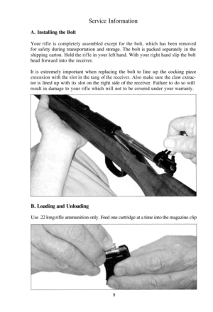 Page 9
Service Information

A. Installing the Bolt

Your rifle is completely assembled except for the bolt, which has been removed

for safety during transportation and storage. The bolt is packed separately in the

shipping carton. Hold the rifle in your left hand. With your right hand slip the bolt

head forward into the receiver.

It is extremely important when replacing the bolt to line up the cocking piece

extension with the slot in the tang of the receiver. Also make sure the claw extrac-

tor is lined...