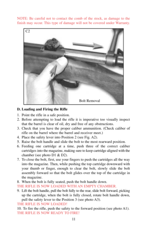 Page 11NOTE: Be careful not to contact the comb of the stock, as damage to the
finish may occur. This type of damage will not be covered under Warranty. 
D. Loading and Firing the Rifle
1. Point the rifle in a safe position. 
2. Before attempting to load the rifle it is imperative too visually inspect
that the barrel is clear of oil, dry and free of any obstructions. 
3. Check that you have the proper caliber ammunition. (Check caliber of
rifle on the barrel where the barrel and receiver meet.)
4. Place the...