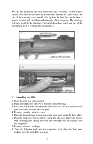 Page 14NOTE:By recycling the bolt backwards and forwards, loaded rounds
should enter into the chamber in a controlled manner. In other words, the
rim of the cartridge case should slide up into the bolt face as the bolt is
moved forward and cartridges picked up out of the magazine. The cartridge
will then feed into the chamber. The bullet should not touch any part of the
mechanism as it is feeding into the chamber.
E1. Unloading the Rifle
1. Point the rifle in a safe position.
2. Place the safety into the SAFE...