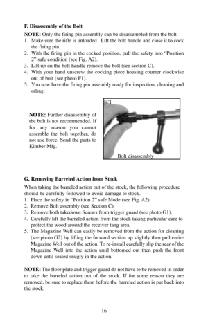 Page 16F. Disassembly of the Bolt
NOTE:Only the firing pin assembly can be disassembled from the bolt. 
1.  Make sure the rifle is unloaded.  Lift the bolt handle and close it to cock
the firing pin.
2.  With the firing pin in the cocked position, pull the safety into “Position
2” safe condition (see Fig. A2).
3.  Lift up on the bolt handle remove the bolt (see section C).
4.  With your hand unscrew the cocking piece housing counter clockwise
out of bolt (see photo F1).
5.  You now have the firing pin assembly...