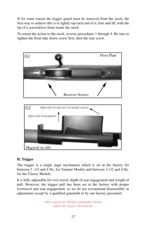 Page 17H. Trigger
The trigger is a single stage mechanism which is set at the factory for
between 3 -1/2 and 4 lbs. for Varmint Models and between 3-1/2 and 4 lbs.
for the Classic Models. 
It is fully adjustable for over travel, depth of sear engagement and weight of
pull. However, the trigger pull has been set at the factory with proper
overtravel and sear engagement, so we do not recommend disassembly or
adjustment except by a qualified gunsmith or by our factory personnel.
Only experience Kimber gunsmiths...