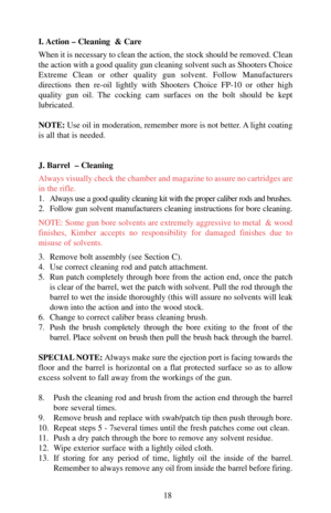 Page 18I. Action – Cleaning  & Care
When it is necessary to clean the action, the stock should be removed. Clean
the action with a good quality gun cleaning solvent such as Shooters Choice
Extreme Clean or other quality gun solvent. Follow Manufacturers
directions then re-oil lightly with Shooters Choice FP-10 or other high
quality gun oil. The cocking cam surfaces on the bolt should be kept
lubricated. 
NOTE:Use oil in moderation, remember more is not better. A light coating
is all that is needed.
J. Barrel  –...