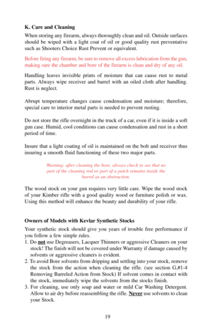Page 19K. Care and Cleaning
When storing any firearm, always thoroughly clean and oil. Outside surfaces
should be wiped with a light coat of oil or good quality rust preventative
such as Shooters Choice Rust Prevent or equivalent.
Before firing any firearm, be sure to remove all excess lubrication from the gun,
making sure the chamber and bore of the firearm is clean and dry of any oil.
Handling leaves invisible prints of moisture that can cause rust to metal
parts. Always wipe receiver and barrel with an oiled...