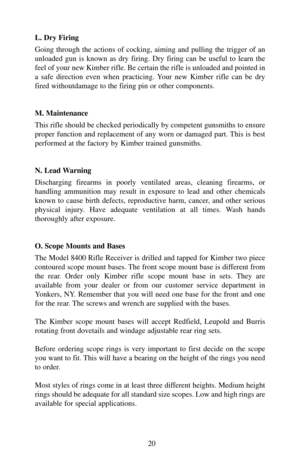 Page 20L. Dry Firing
Going through the actions of cocking, aiming and pulling the trigger of an
unloaded gun is known as dry firing. Dry firing can be useful to learn the
feel of your new Kimber rifle. Be certain the rifle is unloaded and pointed in
a safe direction even when practicing. Your new Kimber rifle can be dry
fired withoutdamage to the firing pin or other components.
M. Maintenance
This rifle should be checked periodically by competent gunsmiths to ensure
proper function and replacement of any worn...