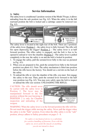 Page 9Service Information
A.  Safety
The safety lever is a traditional 3 position version of the Model 70 type, it allows
unloading from the safe position (see Fig. A2). When the safety is in the full
rearward position the bolt is locked and a cartridge cannot be removed (see
Fig. A3).
The safety lever is located at the right rear of the bolt. There are 3 positions
of the safety lever. Position 1
– the safety lever is fully forward. The rifle will
fire upon depressing the trigger! Position 2
– The safety lever...