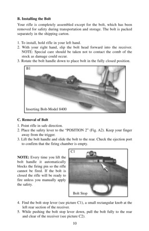 Page 10B. Installing the Bolt
Your rifle is completely assembled except for the bolt, which has been
removed for safety during transportation and storage. The bolt is packed
separately in the shipping carton.
1. To install, hold rifle in your left hand.
2. With your right hand, slip the bolt head forward into the receiver.
NOTE: Special care should be taken not to contact the comb of the
stock as damage could occur.
3. Rotate the bolt handle down to place bolt in the fully closed position.
C. Removal of Bolt
1....