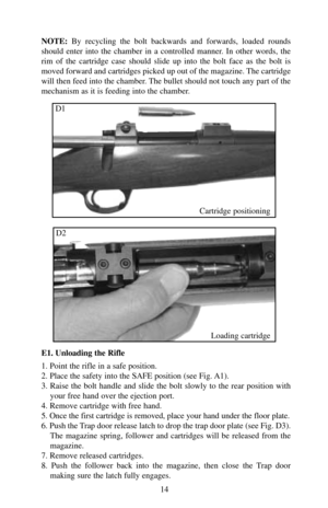 Page 14NOTE:By recycling the bolt backwards and forwards, loaded rounds
should enter into the chamber in a controlled manner. In other words, the
rim of the cartridge case should slide up into the bolt face as the bolt is
moved forward and cartridges picked up out of the magazine. The cartridge
will then feed into the chamber. The bullet should not touch any part of the
mechanism as it is feeding into the chamber.
E1. Unloading the Rifle
1. Point the rifle in a safe position.
2. Place the safety into the SAFE...