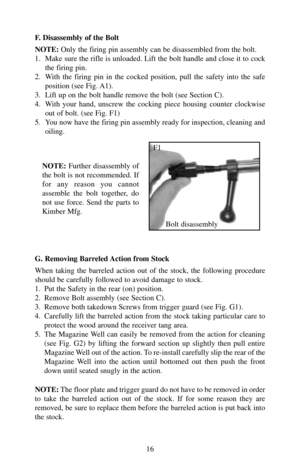 Page 16F. Disassembly of the Bolt
NOTE:Only the firing pin assembly can be disassembled from the bolt. 
1.  Make sure the rifle is unloaded. Lift the bolt handle and close it to cock
the firing pin.
2.  With the firing pin in the cocked position, pull the safety into the safe
position (see Fig. A1).
3.  Lift up on the bolt handle remove the bolt (see Section C).
4.  With your hand, unscrew the cocking piece housing counter clockwise
out of bolt. (see Fig. F1)
5.  You now have the firing pin assembly ready for...