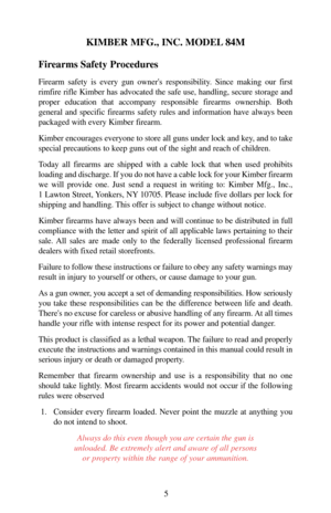 Page 5KIMBER MFG., INC. MODEL 84M
Firearms Safety Procedures
Firearm safety is every gun owners responsibility. Since making our first
rimfire rifle Kimber has advocated the safe use, handling, secure storage and
proper education that accompany responsible firearms ownership. Both
general and specific firearms safety rules and information have always been
packaged with every Kimber firearm.
Kimber encourages everyone to store all guns under lock and key, and to take
special precautions to keep guns out of the...